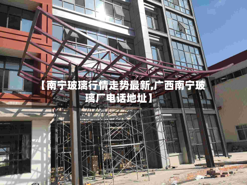 【南宁玻璃行情走势最新,广西南宁玻璃厂电话地址】