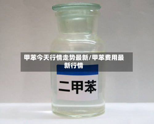 甲苯今天行情走势最新/甲苯费用最新行情