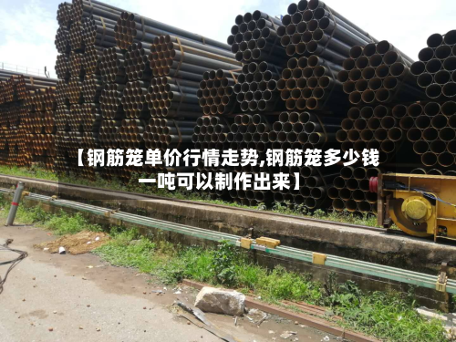 【钢筋笼单价行情走势,钢筋笼多少钱一吨可以制作出来】-第2张图片