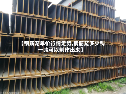【钢筋笼单价行情走势,钢筋笼多少钱一吨可以制作出来】