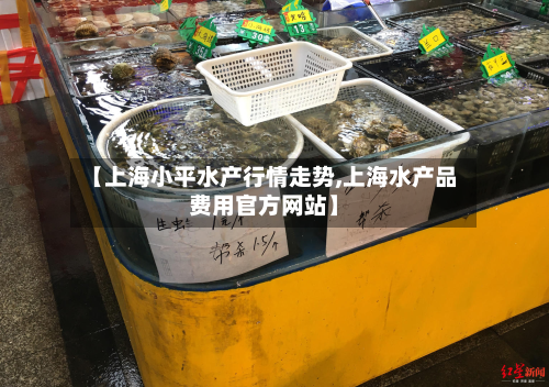 【上海小平水产行情走势,上海水产品费用官方网站】