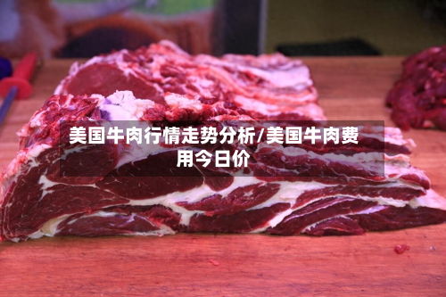 美国牛肉行情走势分析/美国牛肉费用今日价-第3张图片