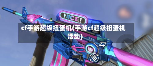 cf手游超级扭蛋机(手游cf超级扭蛋机活动)-第2张图片