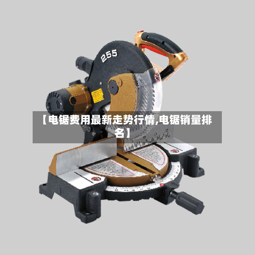 【电锯费用最新走势行情,电锯销量排名】-第3张图片