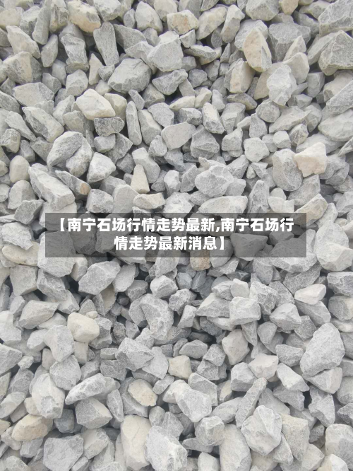 【南宁石场行情走势最新,南宁石场行情走势最新消息】