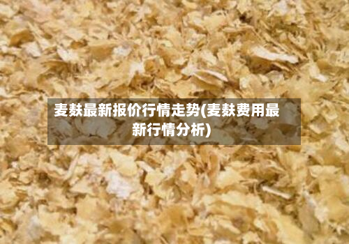 麦麸最新报价行情走势(麦麸费用最新行情分析)