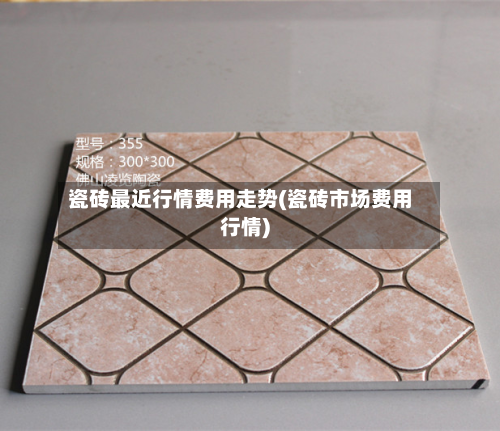 瓷砖最近行情费用走势(瓷砖市场费用行情)
