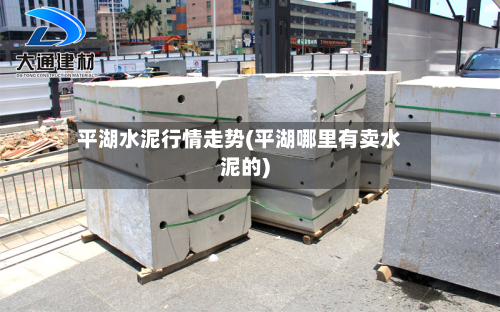 平湖水泥行情走势(平湖哪里有卖水泥的)-第2张图片