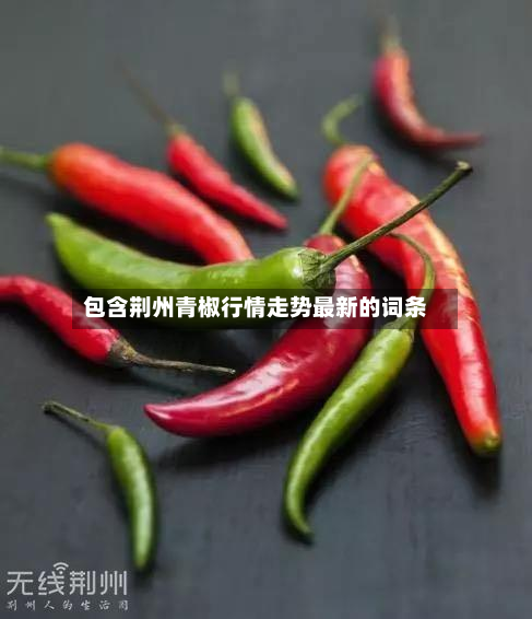 包含荆州青椒行情走势最新的词条-第2张图片