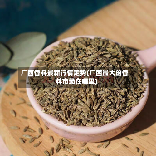 广西香料最新行情走势(广西最大的香料市场在哪里)