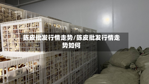 陈皮批发行情走势/陈皮批发行情走势如何