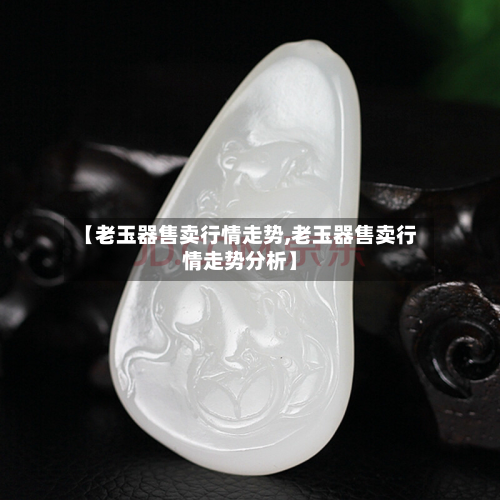 【老玉器售卖行情走势,老玉器售卖行情走势分析】