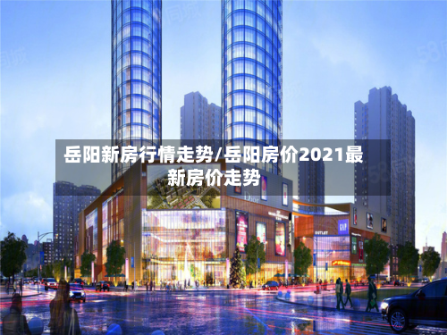 岳阳新房行情走势/岳阳房价2021最新房价走势
