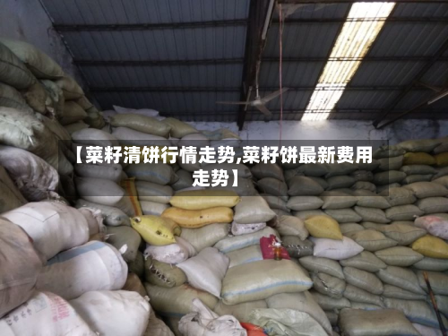 【菜籽清饼行情走势,菜籽饼最新费用走势】
