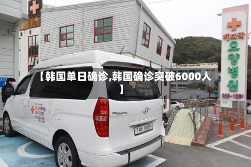 【韩国单日确诊,韩国确诊突破6000人】
