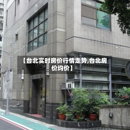 【台北实时房价行情走势,台北房价均价】