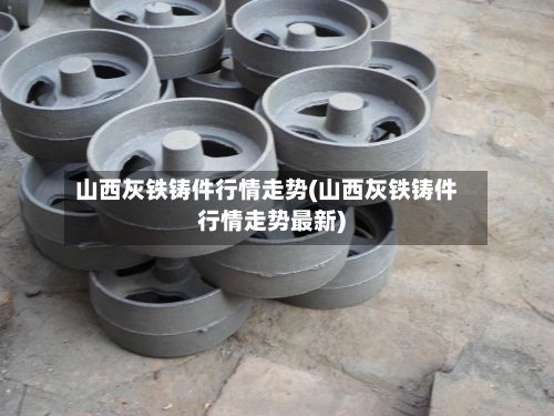 山西灰铁铸件行情走势(山西灰铁铸件行情走势最新)-第2张图片