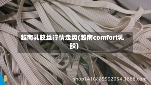 越南乳胶丝行情走势(越南comfort乳胶)