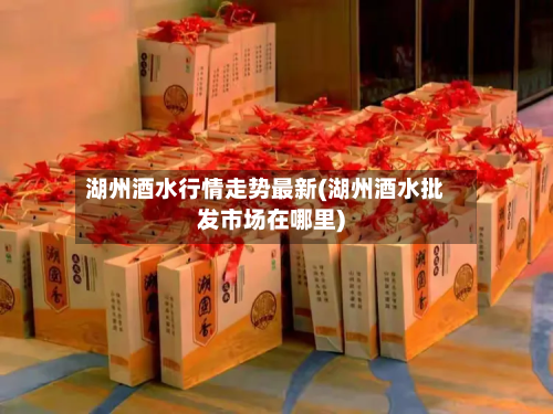 湖州酒水行情走势最新(湖州酒水批发市场在哪里)-第2张图片