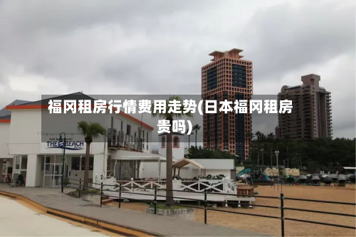 福冈租房行情费用走势(日本福冈租房贵吗)
