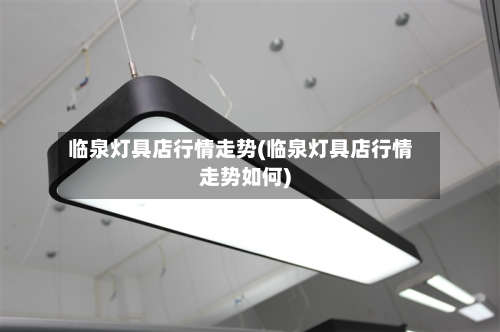 临泉灯具店行情走势(临泉灯具店行情走势如何)