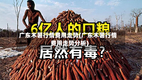 广东木薯行情费用走势(广东木薯行情费用走势分析)