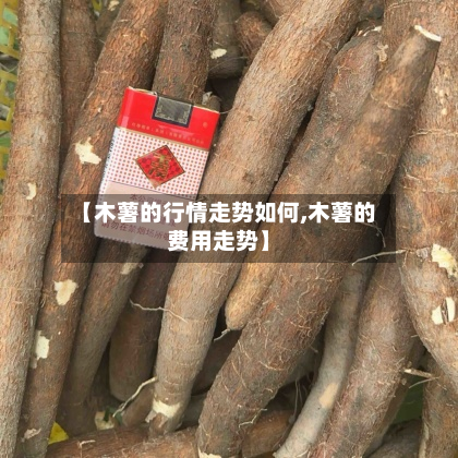 【木薯的行情走势如何,木薯的费用走势】-第3张图片
