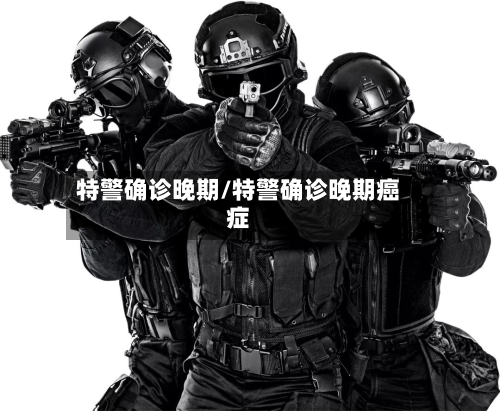 特警确诊晚期/特警确诊晚期癌症