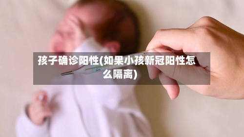 孩子确诊阳性(如果小孩新冠阳性怎么隔离)