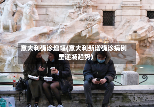 意大利确诊增幅(意大利新增确诊病例呈递减趋势)