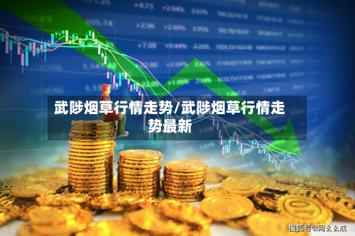 武陟烟草行情走势/武陟烟草行情走势最新-第2张图片