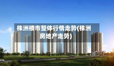 株洲楼市整体行情走势(株洲房地产走势)