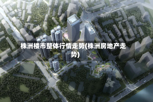株洲楼市整体行情走势(株洲房地产走势)-第2张图片
