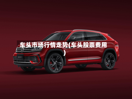 车头市场行情走势(车头股票费用)-第2张图片