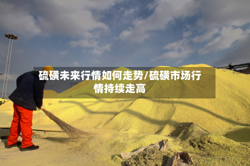 硫磺未来行情如何走势/硫磺市场行情持续走高