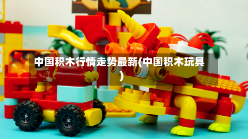 中国积木行情走势最新(中国积木玩具)