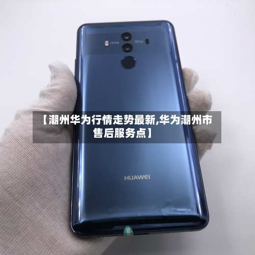 【潮州华为行情走势最新,华为潮州市售后服务点】