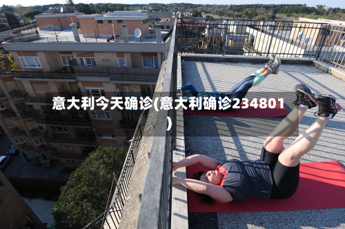 意大利今天确诊(意大利确诊234801)-第2张图片