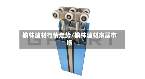榆林建材行情走势/榆林建材家居市场-第3张图片