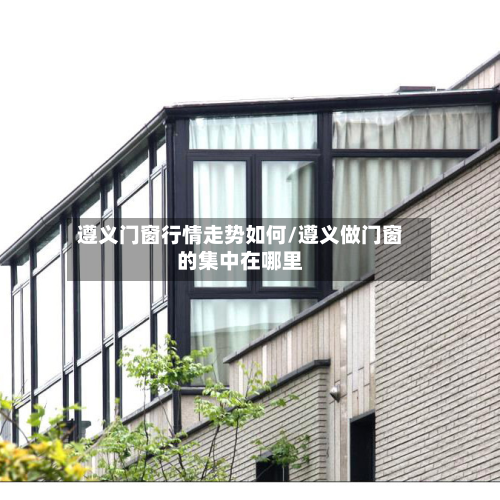 遵义门窗行情走势如何/遵义做门窗的集中在哪里-第3张图片