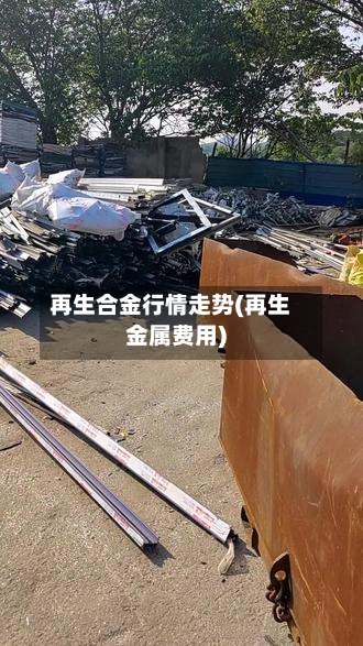 再生合金行情走势(再生金属费用)