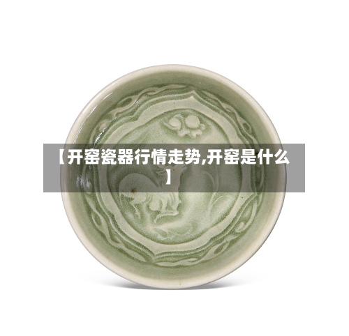 【开窑瓷器行情走势,开窑是什么】-第2张图片