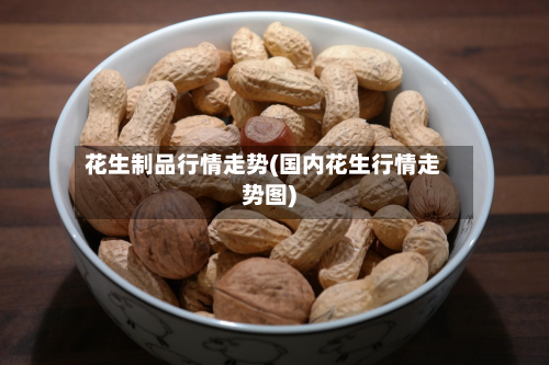 花生制品行情走势(国内花生行情走势图)-第2张图片