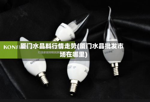 厦门水晶料行情走势(厦门水晶批发市场在哪里)-第2张图片