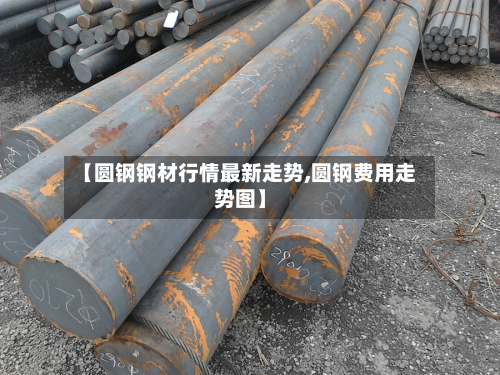 【圆钢钢材行情最新走势,圆钢费用走势图】