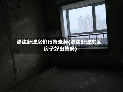 腾达新城房价行情走势(腾达新城东区房子好出售吗)