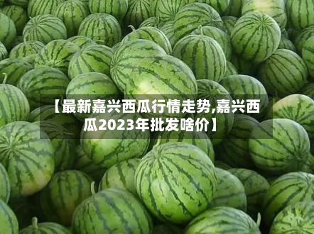 【最新嘉兴西瓜行情走势,嘉兴西瓜2023年批发啥价】
