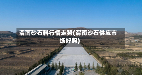 渭南砂石料行情走势(渭南沙石供应市场好吗)