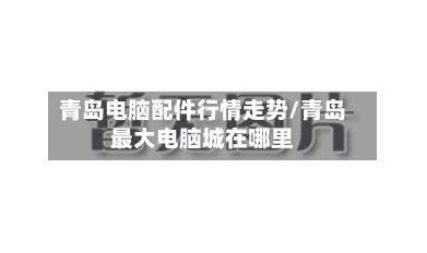 青岛电脑配件行情走势/青岛最大电脑城在哪里