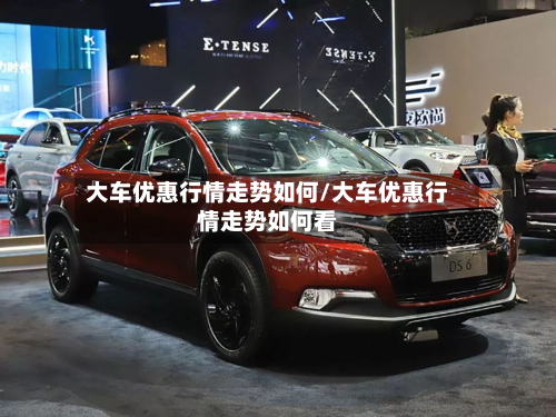 大车优惠行情走势如何/大车优惠行情走势如何看
